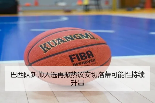 巴西队新帅人选再掀热议安切洛蒂可能性持续升温