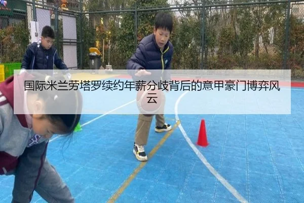 国际米兰劳塔罗续约年薪分歧背后的意甲豪门博弈风云