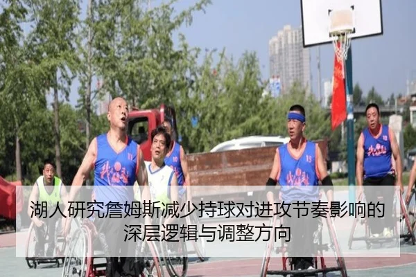 湖人研究詹姆斯减少持球对进攻节奏影响的深层逻辑与调整方向