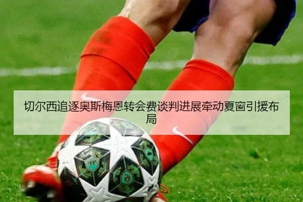 切尔西追逐奥斯梅恩转会费谈判进展牵动夏窗引援布局