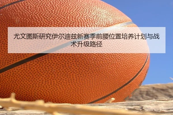 尤文图斯研究伊尔迪兹新赛季前腰位置培养计划与战术升级路径