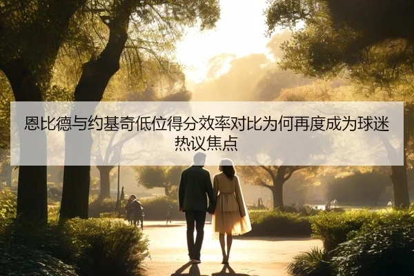 恩比德与约基奇低位得分效率对比为何再度成为球迷热议焦点
