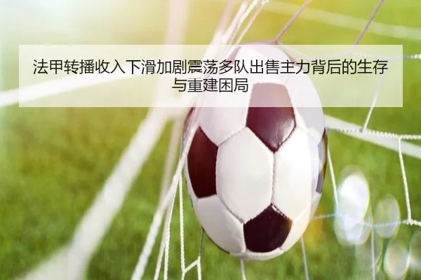 法甲转播收入下滑加剧震荡多队出售主力背后的生存与重建困局